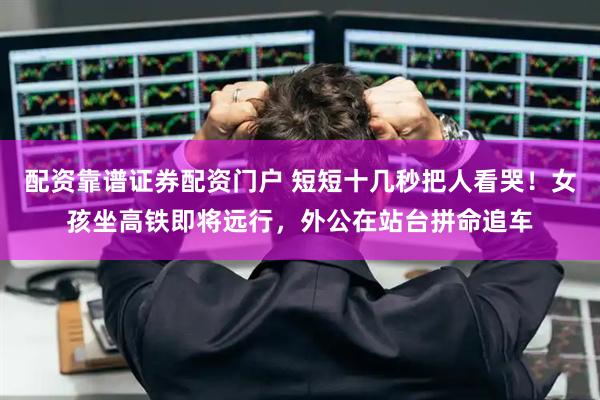 配资靠谱证券配资门户 短短十几秒把人看哭！女孩坐高铁即将远行，外公在站台拼命追车