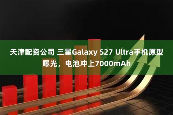 天津配资公司 三星Galaxy S27 Ultra手机原型曝光，电池冲上7000mAh
