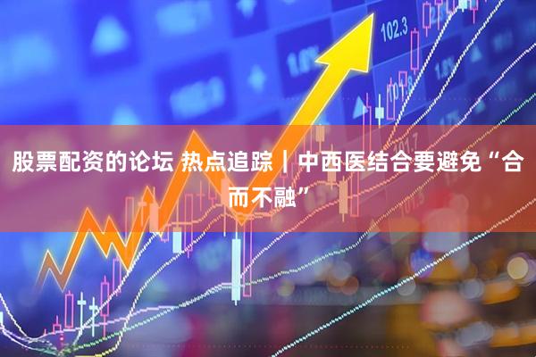 股票配资的论坛 热点追踪｜中西医结合要避免“合而不融”