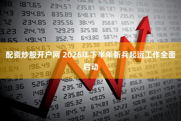 配资炒股开户网 2026年下半年新兵起运工作全面启动